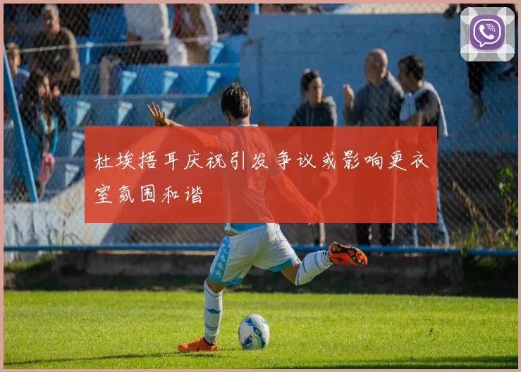 杜埃捂耳庆祝引发争议或影响更衣室氛围和谐