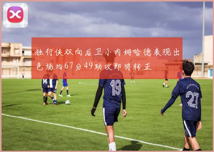 独行侠双向后卫小内姆哈德表现出色场均67分49助攻即将转正