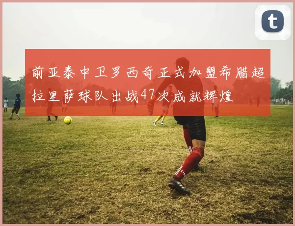 前亚泰中卫罗西奇正式加盟希腊超拉里萨球队出战47次成就辉煌