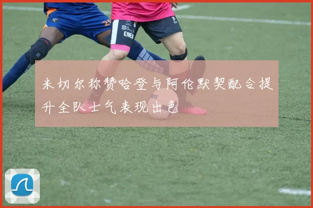 米切尔称赞哈登与阿伦默契配合提升全队士气表现出色