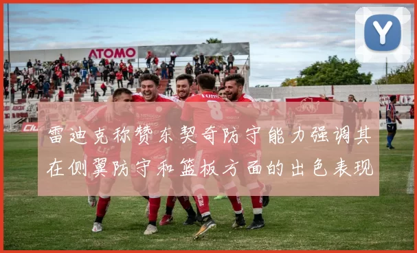 雷迪克称赞东契奇防守能力强调其在侧翼防守和篮板方面的出色表现