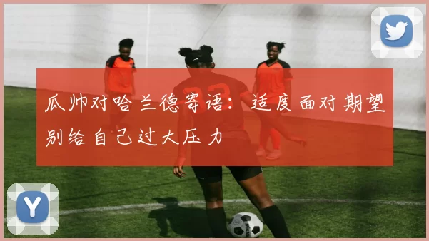 瓜帅对哈兰德寄语：适度面对期望别给自己过大压力