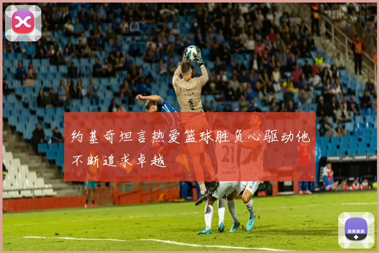 约基奇坦言热爱篮球胜负心驱动他不断追求卓越