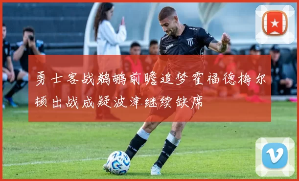 勇士客战鹈鹕前瞻追梦霍福德梅尔顿出战成疑波津继续缺席