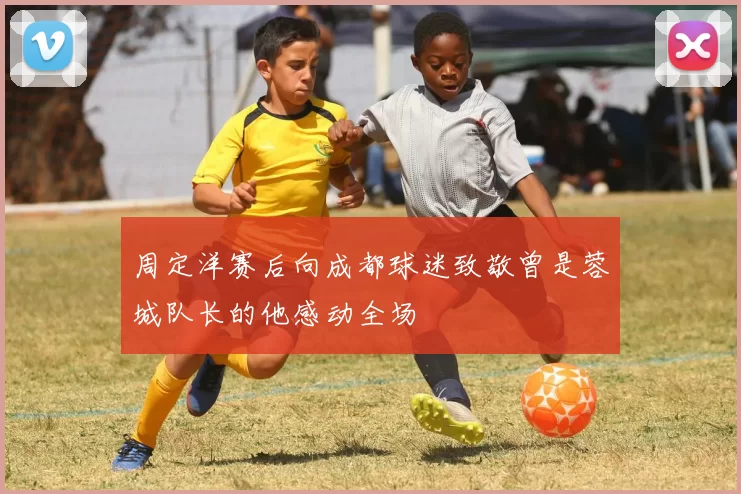周定洋赛后向成都球迷致敬曾是蓉城队长的他感动全场