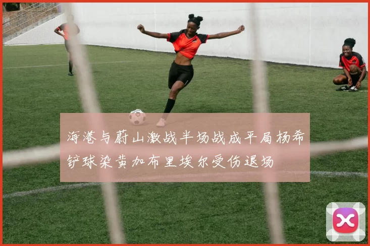 海港与蔚山激战半场战成平局杨希铲球染黄加布里埃尔受伤退场