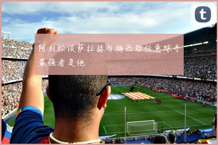 阿利松谈萨拉赫与梅西称任意球手最强者是他