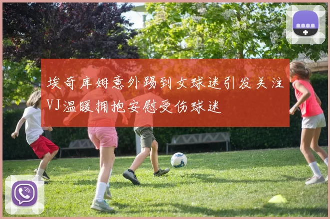 埃奇库姆意外踢到女球迷引发关注VJ温暖拥抱安慰受伤球迷