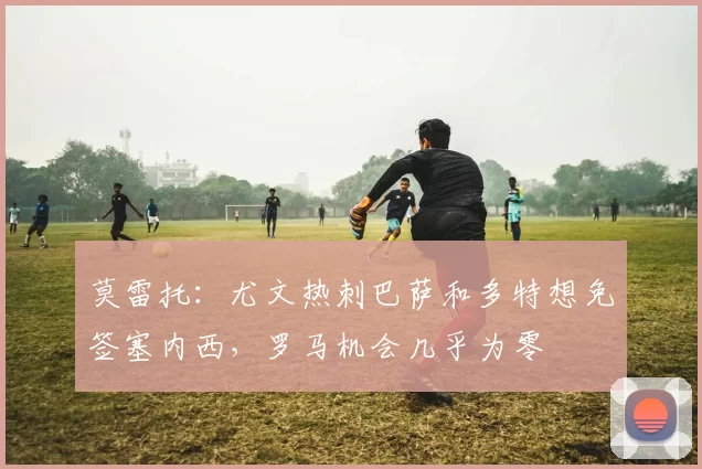 莫雷托：尤文热刺巴萨和多特想免签塞内西，罗马机会几乎为零