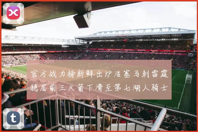 官方战力榜新鲜出炉活塞马刺雷霆稳居前三火箭下滑至第七湖人骑士表现不佳