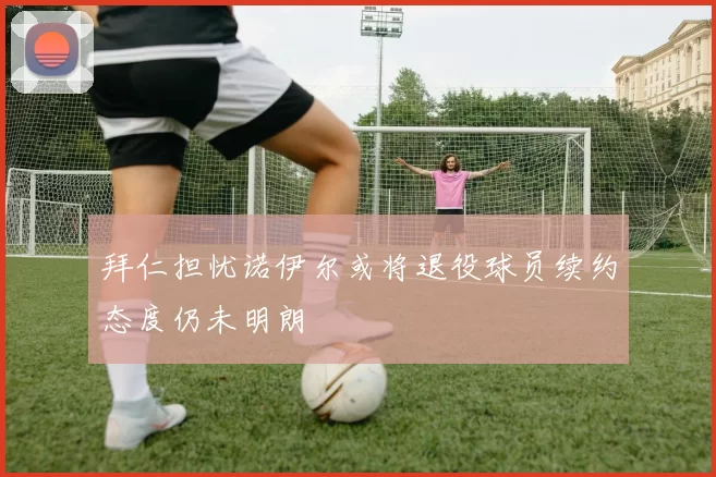 拜仁担忧诺伊尔或将退役球员续约态度仍未明朗