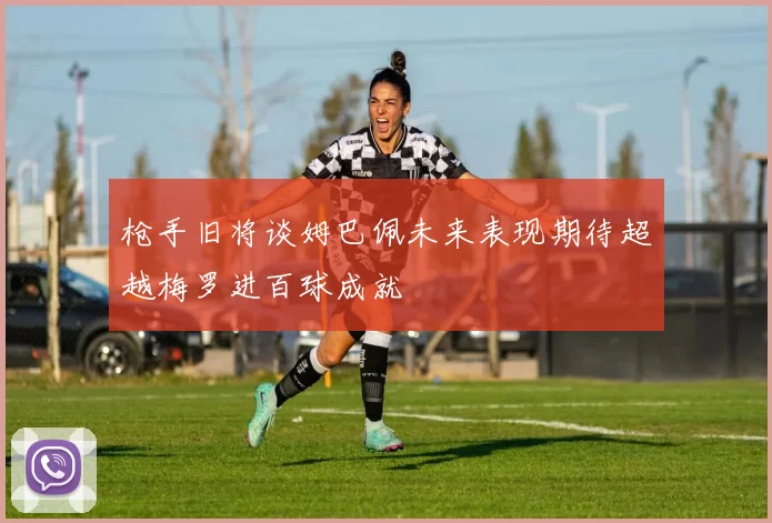 枪手旧将谈姆巴佩未来表现期待超越梅罗进百球成就