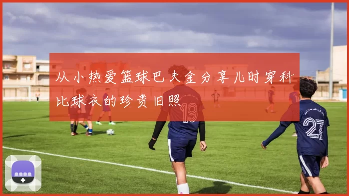 从小热爱篮球巴夫金分享儿时穿科比球衣的珍贵旧照