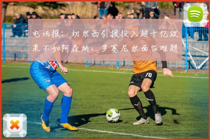 电讯报：切尔西引援投入超十亿效果不如阿森纳，罗塞尼尔面临难题