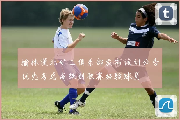 榆林漠北矿工俱乐部发布试训公告优先考虑高级别联赛经验球员