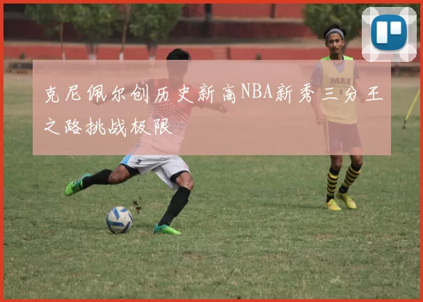 克尼佩尔创历史新高NBA新秀三分王之路挑战极限
