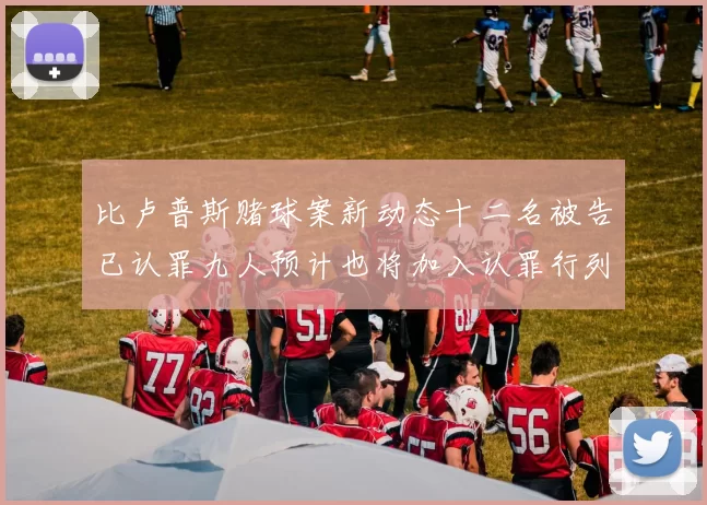比卢普斯赌球案新动态十二名被告已认罪九人预计也将加入认罪行列