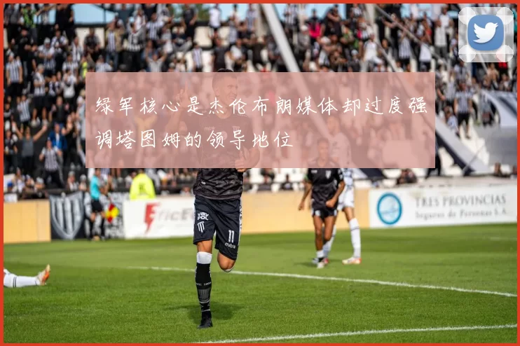 绿军核心是杰伦布朗媒体却过度强调塔图姆的领导地位
