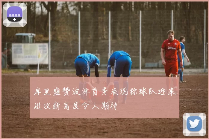 库里盛赞波津首秀表现称球队迎来进攻新高度令人期待