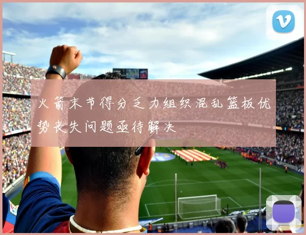 火箭末节得分乏力组织混乱篮板优势丧失问题亟待解决