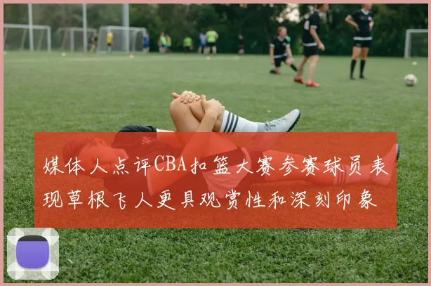 媒体人点评CBA扣篮大赛参赛球员表现草根飞人更具观赏性和深刻印象