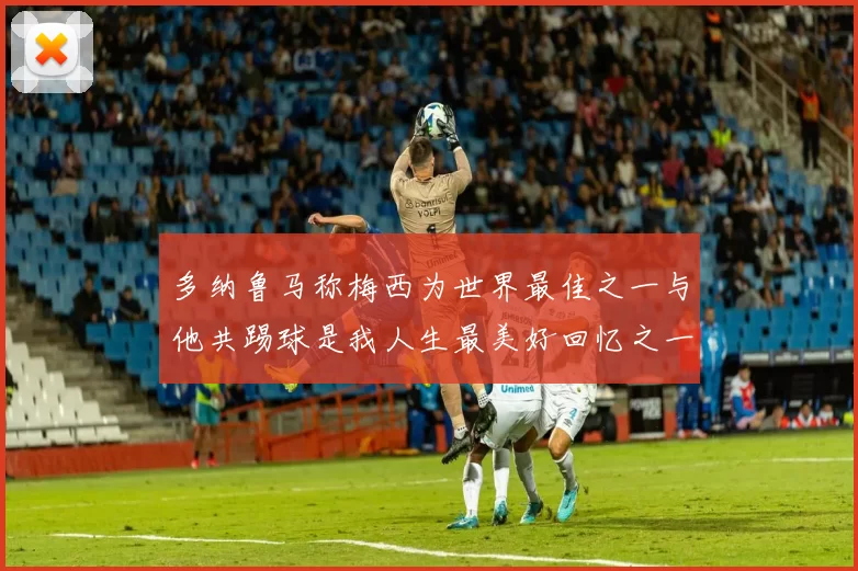 多纳鲁马称梅西为世界最佳之一与他共踢球是我人生最美好回忆之一