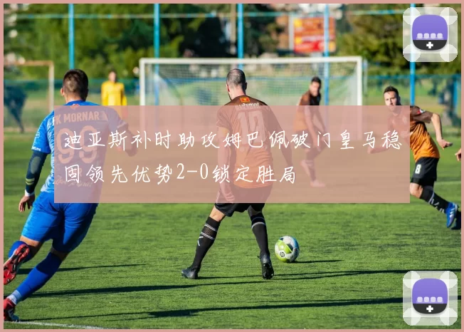 迪亚斯补时助攻姆巴佩破门皇马稳固领先优势2-0锁定胜局