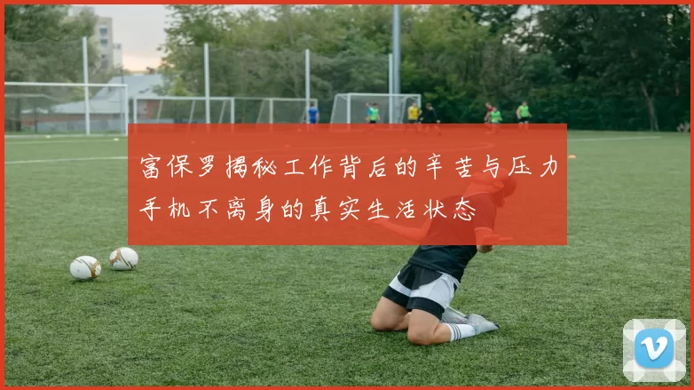富保罗揭秘工作背后的辛苦与压力手机不离身的真实生活状态